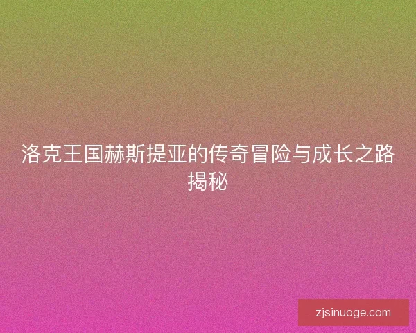 洛克王国赫斯提亚的传奇冒险与成长之路揭秘