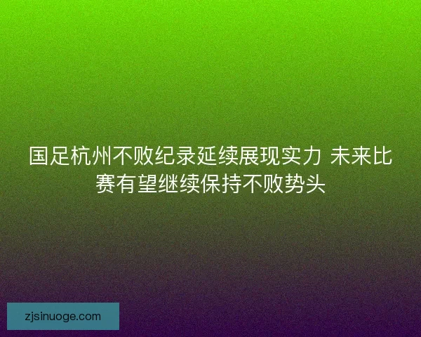 国足杭州不败纪录延续展现实力 未来比赛有望继续保持不败势头