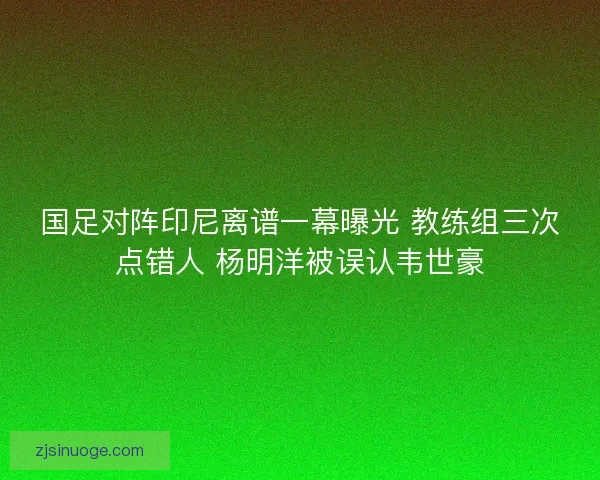 国足对阵印尼离谱一幕曝光 教练组三次点错人 杨明洋被误认韦世豪