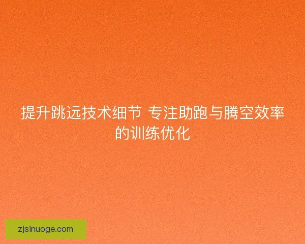 提升跳远技术细节 专注助跑与腾空效率的训练优化