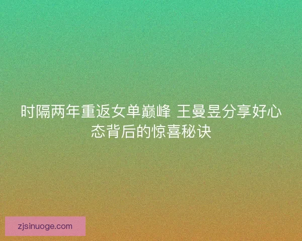 时隔两年重返女单巅峰 王曼昱分享好心态背后的惊喜秘诀